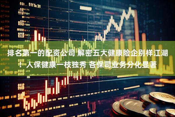 排名第一的配资公司 解密五大健康险企别样江湖！人保健康一枝独秀 各保司业务分化显著