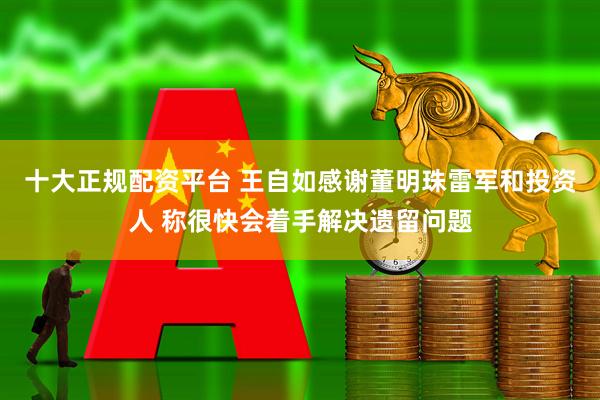 十大正规配资平台 王自如感谢董明珠雷军和投资人 称很快会着手解决遗留问题