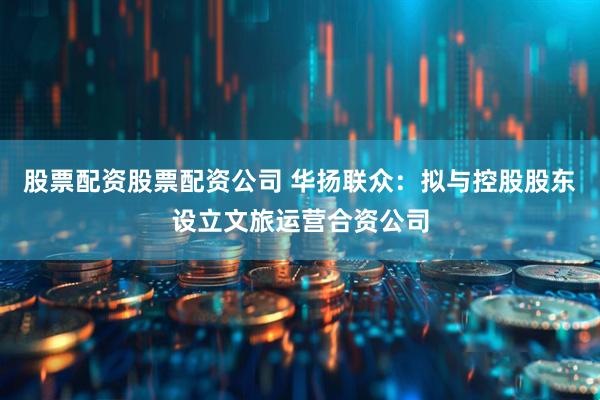 股票配资股票配资公司 华扬联众：拟与控股股东设立文旅运营合资公司
