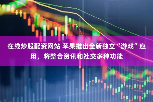 在线炒股配资网站 苹果推出全新独立“游戏”应用，将整合资讯和社交多种功能