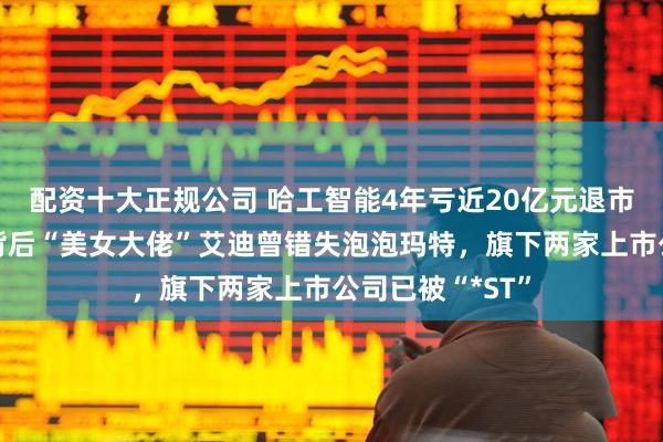 配资十大正规公司 哈工智能4年亏近20亿元退市进入倒计时，背后“美女大佬”艾迪曾错失泡泡玛特，旗下两家上市公司已被“*ST”