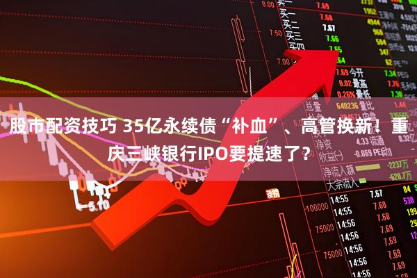 股市配资技巧 35亿永续债“补血”、高管换新！重庆三峡银行IPO要提速了？