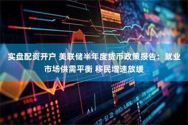 实盘配资开户 美联储半年度货币政策报告：就业市场供需平衡 移民增速放缓