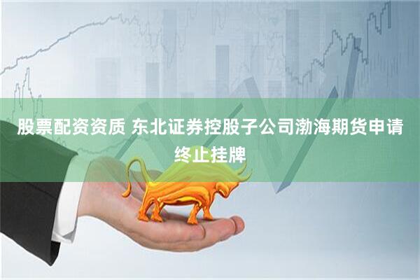 股票配资资质 东北证券控股子公司渤海期货申请终止挂牌