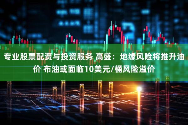 专业股票配资与投资服务 高盛：地缘风险将推升油价 布油或面临10美元/桶风险溢价