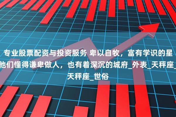 专业股票配资与投资服务 卑以自牧，富有学识的星座，他们懂得谦卑做人，也有着深沉的城府_外表_天秤座_世俗