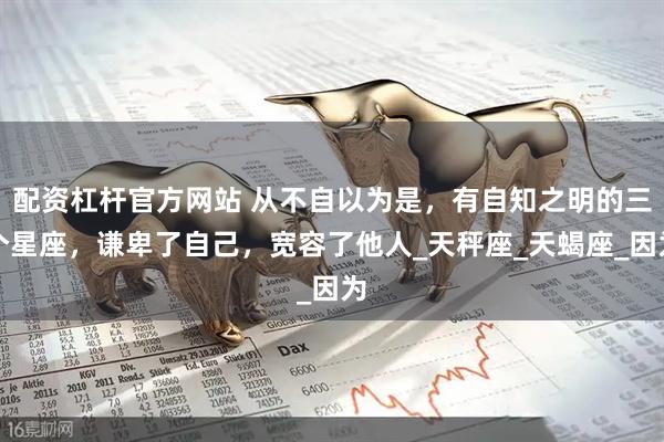 配资杠杆官方网站 从不自以为是，有自知之明的三个星座，谦卑了自己，宽容了他人_天秤座_天蝎座_因为