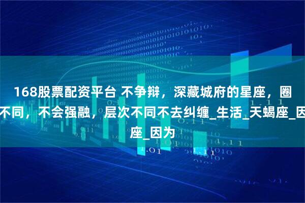 168股票配资平台 不争辩，深藏城府的星座，圈子不同，不会强融，层次不同不去纠缠_生活_天蝎座_因为
