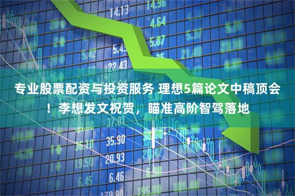 专业股票配资与投资服务 理想5篇论文中稿顶会！李想发文祝贺，瞄准高阶智驾落地