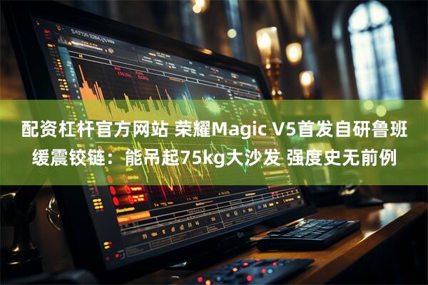 配资杠杆官方网站 荣耀Magic V5首发自研鲁班缓震铰链：能吊起75kg大沙发 强度史无前例