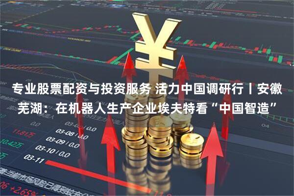 专业股票配资与投资服务 活力中国调研行丨安徽芜湖：在机器人生产企业埃夫特看“中国智造”