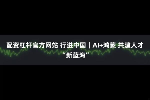 配资杠杆官方网站 行进中国｜AI+鸿蒙 共建人才“新蓝海”
