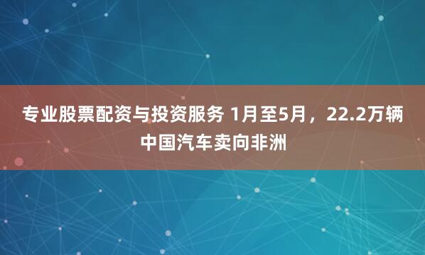 专业股票配资与投资服务 1月至5月，22.2万辆中国汽车卖向非洲