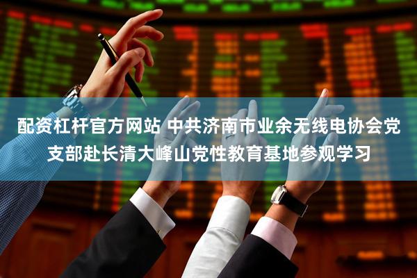 配资杠杆官方网站 中共济南市业余无线电协会党支部赴长清大峰山党性教育基地参观学习