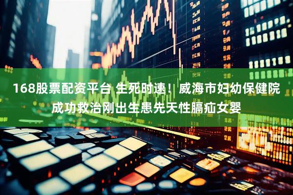 168股票配资平台 生死时速！威海市妇幼保健院成功救治刚出生患先天性膈疝女婴