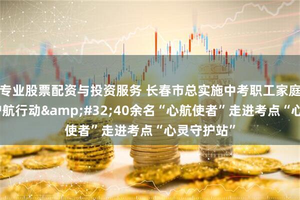 专业股票配资与投资服务 长春市总实施中考职工家庭全程心理护航行动&#32;40余名“心航使者”走进考点“心灵守护站”