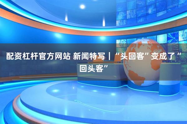 配资杠杆官方网站 新闻特写｜“头回客”变成了“回头客”