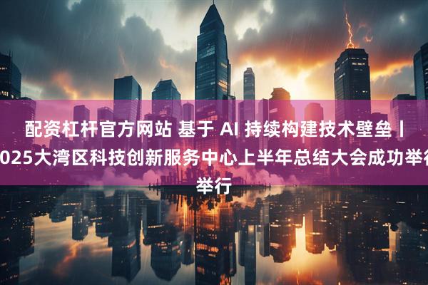 配资杠杆官方网站 基于 AI 持续构建技术壁垒丨2025大湾区科技创新服务中心上半年总结大会成功举行