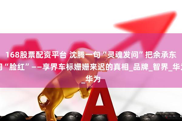 168股票配资平台 沈腾一句“灵魂发问”把余承东问“脸红”——享界车标姗姗来迟的真相_品牌_智界_华为