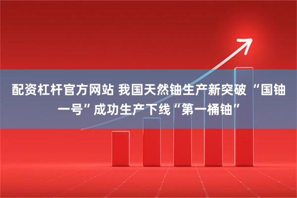 配资杠杆官方网站 我国天然铀生产新突破 “国铀一号”成功生产下线“第一桶铀”