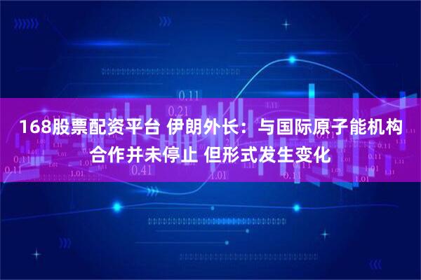 168股票配资平台 伊朗外长：与国际原子能机构合作并未停止 但形式发生变化