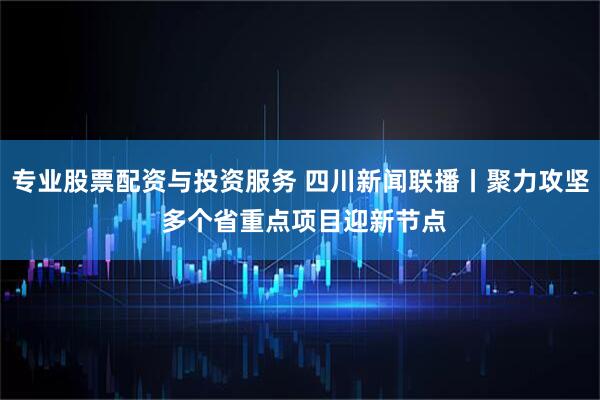 专业股票配资与投资服务 四川新闻联播丨聚力攻坚 多个省重点项目迎新节点