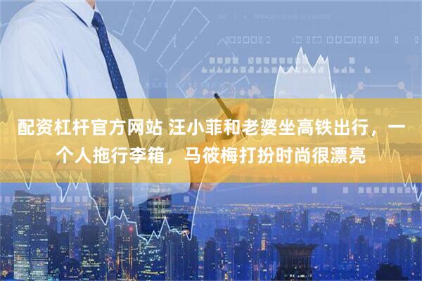 配资杠杆官方网站 汪小菲和老婆坐高铁出行，一个人拖行李箱，马筱梅打扮时尚很漂亮
