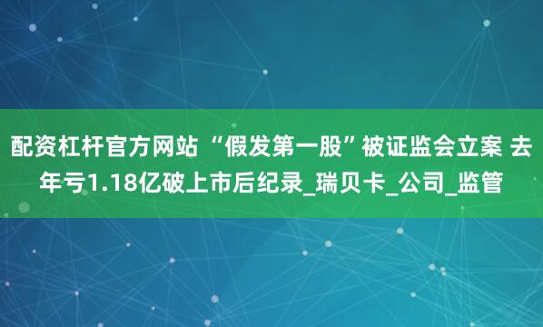 配资杠杆官方网站 “假发第一股”被证监会立案 去年亏1.18亿破上市后纪录_瑞贝卡_公司_监管