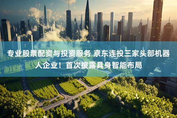 专业股票配资与投资服务 京东连投三家头部机器人企业！首次披露具身智能布局