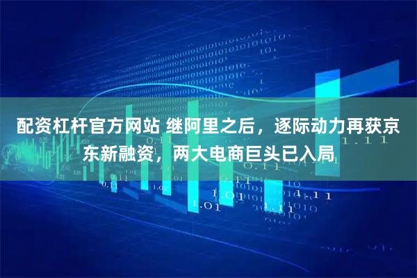 配资杠杆官方网站 继阿里之后，逐际动力再获京东新融资，两大电商巨头已入局