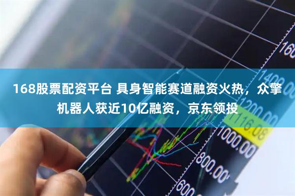168股票配资平台 具身智能赛道融资火热，众擎机器人获近10亿融资，京东领投