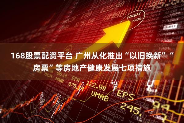 168股票配资平台 广州从化推出“以旧换新”“房票”等房地产健康发展七项措施