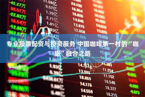 专业股票配资与投资服务 中国咖啡第一村的“咖旅”融合之路