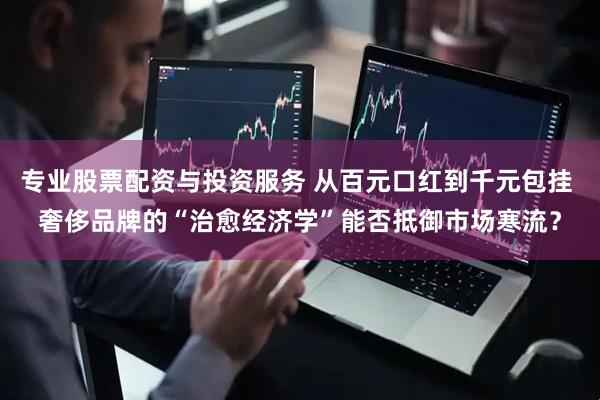 专业股票配资与投资服务 从百元口红到千元包挂 奢侈品牌的“治愈经济学”能否抵御市场寒流？