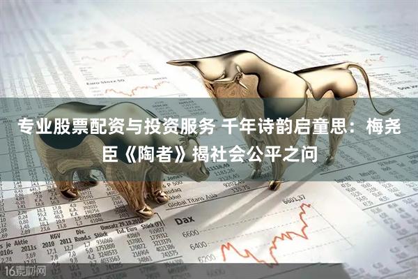 专业股票配资与投资服务 千年诗韵启童思：梅尧臣《陶者》揭社会公平之问